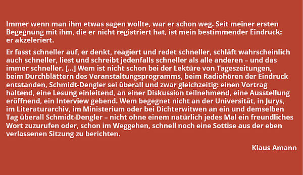 Zitat von Klaus Amann: "Immer wenn man ihm etwas sagen wollte, war er schon weg. Seit meiner ersten Begegnung mit ihm, die er nicht registriert hat, ist mein bestimmender Eindruck: er akzeleriert. Er fasst schneller auf, er denkt, reagiert und redet schneller, schläft wahrscheinlich auch schneller, liest und schreibt jedenfalls schneller als alle anderen - und das immer schneller. [...] Wem ist nicht schon bei der Lektüre von Tageszeitungen, beim Durchblättern des Veranstaltungsprogramms, beim Radiohören der Eindruck entstanden, Schmidt-Dengler sei überall und zwar gleichzeitig: einen Vortrag haltend, eine Lesung einleitend, an einer Diskussion teilnehmend, eine Ausstellung eröffnend, ein Interview gebend. Wem begegnet nicht an der Universität, in Jurys, im Literaturarchiv, im Ministerium oder bei Dichterwitwen an ein und demselben Tag überall Schmidt-Dengler - nicht ohne einem natürlich jedes Mal ein freundliches Wort zuzurufen oder, schon im Weggehen, schnell noch eine Sottise aus der eben verlassenen Sitzung zu berichten."