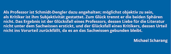 Zitat von Michael Scharang: "Als Professor ist Schmidt-Dengler dazu angehalten; möglichst objektiv zu sein, als Kritiker ist ihm Subjektivität gestattet. Zum Glück trennt er die beiden Sphären nicht. Das Ergebnis ist der Glücksfall eines Professors, dessen Liebe für die Literatur nicht unter dem Sachwissen erstickt, und der Glücksfall eines Kritikers, dessen Urteil nicht ins Vorurteil zurückfällt, da es an das Sachwissen gebunden bleibt."