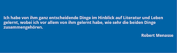 Zitat von Robert Menasse: "Ich habe von ihm ganz entscheidende Dinge im Hinblick auf Literatur und Leben gelernt, wobei ich vor allem von ihm gelernt habe, wie sehr die beiden Dinge zusammengehören."