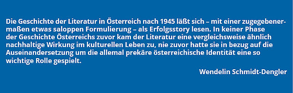 Zitat Wendelin Schmidt-Dengler: "Die Geschichte der Literatur in Österreich nach 1945 läßt sich - mit einer zugegebenermaßen etwas saloppen Formulierung - als Erfolgsstory lesen. In keiner Phase der Geschichte Österreichs zuvor kam die Literatur eine vergleichsweise ähnlich nachhaltige Wirkung im kulturellen Leben zu, nie zuvor hatte sie in bezug auf die Auseinandersetzung um die allemal prekäre österreichische Identität eine so wichtige Rolle gespielt."