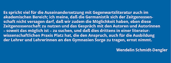 Zitat Wendelin Schmidt-Dengler: "Es spricht viel für die Auseinandersetzung mit Gegenwartsliteratur auch im akademischen Bereich; ich meine, daß die Germanistik sich der Zeitgenossenschaft nicht versagen darf, daß wir zudem die Möglichkeit haben, eben diese Zeitgenossenschaft zu nutzen und das Gespräch mit den Autoren und Autorinnen - soweit das möglich ist - zu suchen, und daß dies drittens in einer literaturwissenschaftlichen Praxis Platz hat, die den Anspruch, auch für die Ausbildung der Lehrer und Lehrerinnen an den Gymnasien Sorge zu tragen, ernst nimmt."