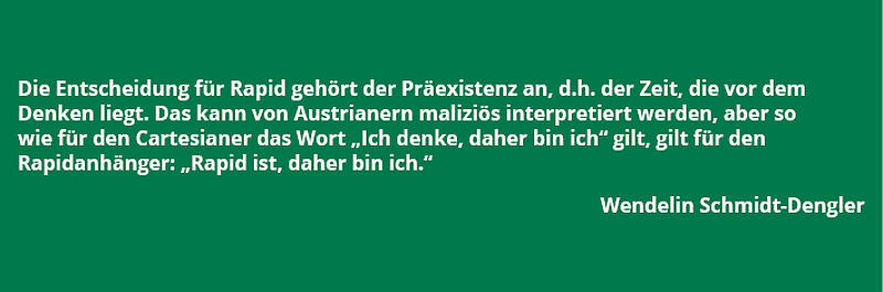 Zitat von Wendelin Schmidt-Dengler: "Die Entscheidung für Rapid gehört der Präexistenz an, d.h. der Zeit, die vor dem Denken liegt. Das kann von Austrianern maliziös interpretiert werden, aber so wir für den Cartesianer das Wort "Ich denke, daher bin ich" gilt, gilt für den Rapidanhänger: "Rapid ist, daher bin ich."